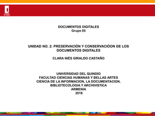Por una Universidad
PERTINENTE CREATIVA INTEGRADORA
DESARROLLODELADOCUMENTOS DIGITALES
Grupo 05
UNIDAD NO. 2: PRESERVACIÓN Y CONSERVACIÓON DE LOS
DOCUMENTOS DIGITALES
CLARA INÉS GIRALDO CASTAÑO
UNIVERSIDAD DEL QUINDIO
FACULTAD CIENCIAS HUMANAS Y BELLAS ARTES
CIENCIA DE LA INFORMACION, LA DOCUMENTACION,
BIBLIOTECOLOGIA Y ARCHIVISTICA
ARMENIA
2018
 
