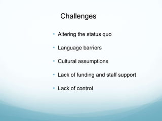 Challenges
• Altering the status quo
• Language barriers
• Cultural assumptions
• Lack of funding and staff support
• Lack of control
 