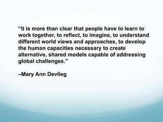 “It is more than clear that people have to learn to
work together, to reflect, to imagine, to understand
different world views and approaches, to develop
the human capacities necessary to create
alternative, shared models capable of addressing
global challenges.”
–Mary Ann Devlieg
 