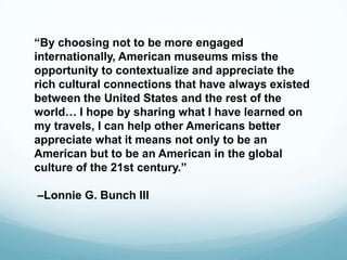“By choosing not to be more engaged
internationally, American museums miss the
opportunity to contextualize and appreciate the
rich cultural connections that have always existed
between the United States and the rest of the
world… I hope by sharing what I have learned on
my travels, I can help other Americans better
appreciate what it means not only to be an
American but to be an American in the global
culture of the 21st century.”
–Lonnie G. Bunch III
 