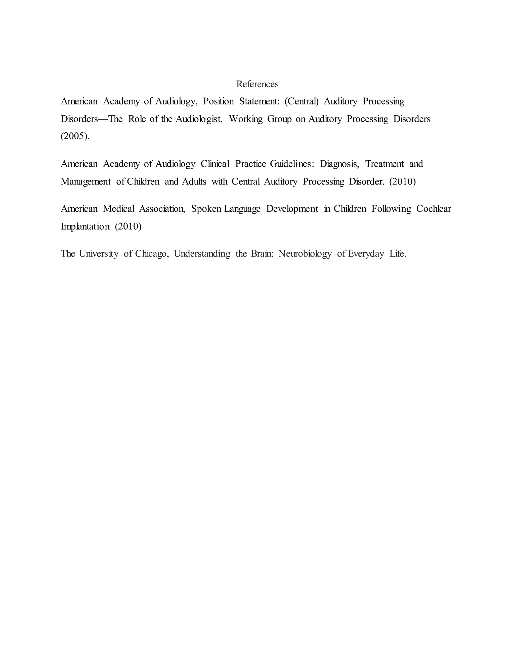 References
American Academy of Audiology, Position Statement: (Central) Auditory Processing
Disorders—The Role of the Audiologist, Working Group on Auditory Processing Disorders
(2005).
American Academy of Audiology Clinical Practice Guidelines: Diagnosis, Treatment and
Management of Children and Adults with Central Auditory Processing Disorder. (2010)
American Medical Association, Spoken Language Development in Children Following Cochlear
Implantation (2010)
The University of Chicago, Understanding the Brain: Neurobiology of Everyday Life.
 