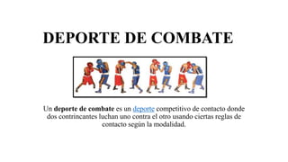 DEPORTE DE COMBATE
Un deporte de combate es un deporte competitivo de contacto donde
dos contrincantes luchan uno contra el otro usando ciertas reglas de
contacto según la modalidad.
 