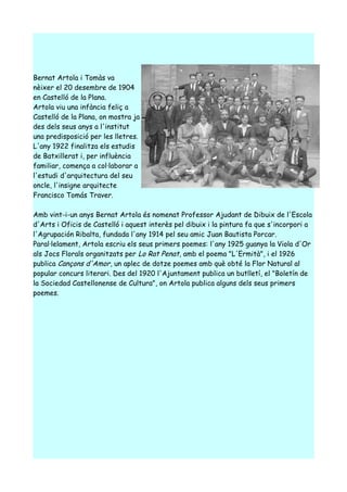 Bernat Artola i Tomàs va
nèixer el 20 desembre de 1904
en Castelló de la Plana.
Artola viu una infància feliç a
Castelló de la Plana, on mostra ja
des dels seus anys a l'institut
una predisposició per les lletres.
L'any 1922 finalitza els estudis
de Batxillerat i, per influència
familiar, comença a col·laborar a
l'estudi d'arquitectura del seu
oncle, l'insigne arquitecte
Francisco Tomás Traver.

Amb vint-i-un anys Bernat Artola és nomenat Professor Ajudant de Dibuix de l'Escola
d'Arts i Oficis de Castelló i aquest interès pel dibuix i la pintura fa que s'incorpori a
l'Agrupación Ribalta, fundada l'any 1914 pel seu amic Juan Bautista Porcar.
Paral·lelament, Artola escriu els seus primers poemes: l'any 1925 guanya la Viola d'Or
als Jocs Florals organitzats per Lo Rat Penat, amb el poema "L'Ermità", i el 1926
publica Cançons d'Amor, un aplec de dotze poemes amb què obté la Flor Natural al
popular concurs literari. Des del 1920 l'Ajuntament publica un butlletí, el "Boletín de
la Sociedad Castellonense de Cultura", on Artola publica alguns dels seus primers
poemes.
 