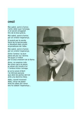 CANÇÓ

Mai sabré, somni d’amor,
l’antic dolor que t’amarga,
ni el secret amagatall
líric de la teva gràcia.
Mai sabré, somni d’amor,
per on vindrà l’esperança.
Si pujarà per la senda
fosca de la barrancada;
si davallarà dels núvols
enyoradissos de l’alba.
Mai sabré, somni d’amor,
per on vindrà l’esperança.
Entre l’ombra i la llum
plena de por viu l’ànima.
Vol pujar a l’infinit
per la serp ondulant de la flama.
Amor, no sospires més.
No mires cap a la plana.
Ja vénen els núvols d’or
i l’ombra trista s’amaga.
Ja ve la cançó d’Abril
i la trèmula paraula
que obre les portes del Cel
amb una doctrina falsa.
Adéu, clavell morenet!
Adéu, olivar de plata!
Amb les albes de l’amor
ens ha sobtat l’esperança...
 