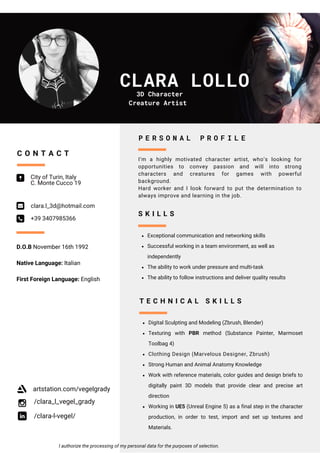 CLARA LOLLO
City of Turin, Italy
C. Monte Cucco 19
clara.l_3d@hotmail.com
+39 3407985366
C O N T A C T
Exceptional communication and networking skills
Successful working in a team environment, as well as
independently
The ability to work under pressure and multi-task
The ability to follow instructions and deliver quality results
S K I L L S
I’m a highly motivated character artist, who’s looking for
opportunities to convey passion and will into strong
characters and creatures for games with powerful
background.
Hard worker and I look forward to put the determination to
always improve and learning in the job.
P E R S O N A L P R O F I L E
/clara_l_vegel_grady
/clara-l-vegel/
I authorize the processing of my personal data for the purposes of selection.
artstation.com/vegelgrady
D.O.B November 16th 1992
Native Language: Italian
First Foreign Language: English
3D Character
Creature Artist
Digital Sculpting and Modeling (Zbrush, Blender)
Texturing with PBR method (Substance Painter, Marmoset
Toolbag 4)
Clothing Design (Marvelous Designer, Zbrush)
Strong Human and Animal Anatomy Knowledge
Work with reference materials, color guides and design briefs to
digitally paint 3D models that provide clear and precise art
direction
Working in UE5 (Unreal Engine 5) as a final step in the character
production, in order to test, import and set up textures and
Materials.
T E C H N I C A L S K I L L S
 