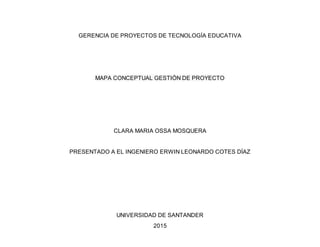 GERENCIA DE PROYECTOS DE TECNOLOGÍA EDUCATIVA
MAPA CONCEPTUAL GESTIÓN DE PROYECTO
CLARA MARIA OSSA MOSQUERA
PRESENTADO A EL INGENIERO ERWIN LEONARDO COTES DÍAZ
UNIVERSIDAD DE SANTANDER
2015
 
