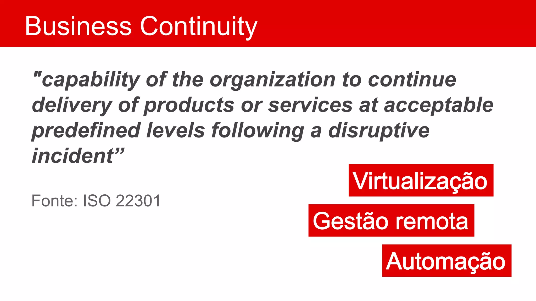 Business Continuity
"capability of the organization to continue
delivery of products or services at acceptable
predefined levels following a disruptive
incident”
Fonte: ISO 22301
 