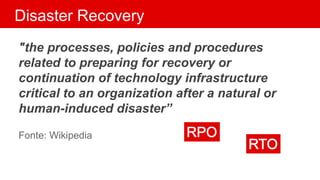 Disaster Recovery
"the processes, policies and procedures
related to preparing for recovery or
continuation of technology infrastructure
critical to an organization after a natural or
human-induced disaster”
Fonte: Wikipedia
 