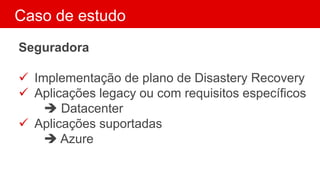 Caso de estudo
Seguradora
 Implementação de plano de Disastery Recovery
 Aplicações legacy ou com requisitos específicos
 Datacenter
 Aplicações suportadas
 Azure
 