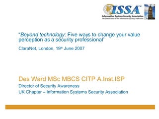 “ Beyond technology:  Five ways to change your  v alue perception as a security professional” ClaraNet, London, 19 th  June 2007 Des Ward MSc MBCS CITP A.Inst.ISP Director of Security Awareness UK Chapter – Information Systems Security Association 