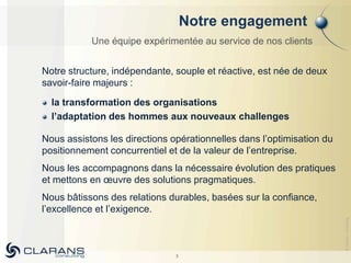Notre engagement
           Une équipe expérimentée au service de nos clients


Notre structure, indépendante, souple et réactive, est née de deux
savoir-faire majeurs :

  la transformation des organisations
  l’adaptation des hommes aux nouveaux challenges

Nous assistons les directions opérationnelles dans l’optimisation du
positionnement concurrentiel et de la valeur de l’entreprise.
Nous les accompagnons dans la nécessaire évolution des pratiques
et mettons en œuvre des solutions pragmatiques.
Nous bâtissons des relations durables, basées sur la confiance,
l’excellence et l’exigence.




                                                                       © Clarans consulting
                               3
 