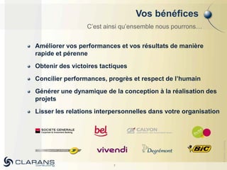 Vos bénéfices
                 C’est ainsi qu’ensemble nous pourrons…


Améliorer vos performances et vos résultats de manière
rapide et pérenne
Obtenir des victoires tactiques
Concilier performances, progrès et respect de l’humain
Générer une dynamique de la conception à la réalisation des
projets
Lisser les relations interpersonnelles dans votre organisation




                                                                 © Clarans consulting
                          7
 