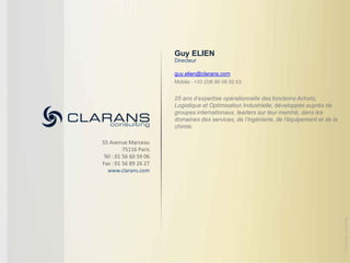 Guy ELIEN
                       Directeur

                       guy.elien@clarans.com
                       Mobile : +33 (0)6 86 08 92 63


                       25 ans d’expertise opérationnelle des fonctions Achats,
                       Logistique et Optimisation Industrielle, développée auprès de
                       groupes internationaux, leaders sur leur marché, dans les
                       domaines des services, de l’ingénierie, de l’équipement et de la
                       chimie.

55 Avenue Marceau
         75116 Paris
Tél : 01 56 60 59 06
Fax : 01 56 89 26 27
  www.clarans.com




                                                                                          © Clarans consulting
 