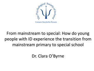 From mainstream to special: How do young
people with ID experience the transition from
mainstream primary to special school
Dr. Clara O’Byrne
 