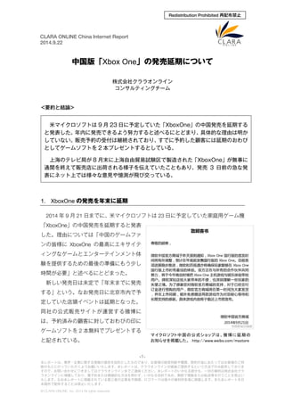 CLARA ONLINE China Internet Report 
2014.9.22 
Redistribution Prohibited 再配布禁止 
中国版「Xbox One」の発売延期について 
株式会社クララオンライン 
コンサルティングチーム 
<要約と結論> 
米マイクロソフトは9月23日に予定していた「XboxOne」の中国発売を延期する と発表した。年内に発売できるよう努力すると述べるにとどまり、具体的な理由は明か していない。販売予約の受付は継続されており、すでに予約した顧客には延期のおわび としてゲームソフトを2本プレゼントするとしている。 
上海のテレビ局が8月末に上海自由貿易試験区で製造された「XboxOne」が無事に 通関を終えて販売店に出荷される様子を伝えていたこともあり、発売3日前の急な発 表にネット上では様々な意見や憶測が飛び交っている。 
1. XboxOneの発売を年末に延期 
2014年9月21日までに、米マイクロソフトは23日に予定していた家庭用ゲーム機 「XboxOne」の中国発売を延期すると発表 した。理由については「中国のゲームファ ンの皆様にXboxOneの最高にエキサイテ ィングなゲームとエンターテインメント体 験を提供するための最後の準備にもう少し 時間が必要」と述べるにとどまった。 
新しい発売日は未定で「年末までに発売 する」という。なお発売日に北京市内で予 定していた店頭イベントは延期となった。 同社の公式販売サイトが運営する微博に は、予約済みの顧客に対しておわびの印に ゲームソフトを2本無料でプレゼントする と記されている。 
マイクロソフト中国の公式ショップは、微博に延期の お知らせを掲載した。 http://www.weibo.com/msstore -1- 
本レポートは、業界・企業に関する情報の提供を目的としたものであり、お客様の経営判断や購買、契約行為にあたってはお客様のご判 
断のもとに行っていただくようお願いいたします。本レポートは、クララオンラインが直接ご提供するという方法でのみ配布しておりま 
すので、お問い合わせにつきましてはクララオンラインまでご連絡ください。本レポートのいかなる部分も、一切の権利は株式会社クラ 
ラオンラインに帰属しており、電子的または機械的な方法を問わず、いかなる目的であれ、無断で複製または転送等を行うことを禁止い 
たします。なお本レポートに掲載されている第三者の企業名や商標、ロゴマークは個々の権利所有者に帰属します。また本レポートを日 
本国外で配布することは禁止いたします。 
© CLARA ONLINE, Inc. 2014 All rights reserved. 
 