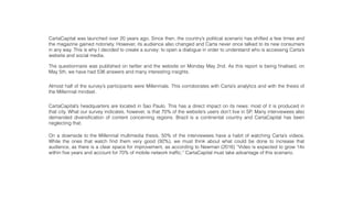 Almost half of the survey’s participants were Millennials. This corroborates with Carta’s analytics and with the thesis of
the Millennial mindset.
CartaCapital’s headquarters are located in Sao Paulo. This has a direct impact on its news: most of it is produced in
that city. What our survey indicates, however, is that 70% of the website’s users don’t live in SP. Many interviewees also
demanded diversiﬁcation of content concerning regions. Brazil is a continental country and CartaCapital has been
neglecting that.
On a downside to the Millennial multimedia thesis, 50% of the interviewees have a habit of watching Carta’s videos.
While the ones that watch ﬁnd them very good (92%), we must think about what could be done to increase that
audience, as there is a clear space for improvement, as according to Newman (2016) “Video is expected to grow 14x
within ﬁve years and account for 70% of mobile network trafﬁc.” CartaCapital must take advantage of this scenario.
CartaCapital was launched over 20 years ago. Since then, the country’s political scenario has shifted a few times and
the magazine gained notoriety. However, its audience also changed and Carta never once talked to its new consumers
in any way. This is why I decided to create a survey: to open a dialogue in order to understand who is accessing Carta’s
website and social media.
The questionnaire was published on twitter and the website on Monday May 2nd. As this report is being ﬁnalised, on
May 5th, we have had 536 answers and many interesting insights.
 
