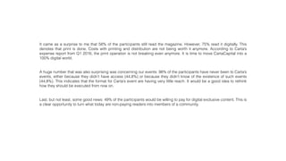 It came as a surprise to me that 58% of the participants still read the magazine. However, 75% read it digitally. This
denotes that print is done. Costs with printing and distribution are not being worth it anymore. According to Carta’s
expense report from Q1 2016, the print operation is not breaking even anymore. It is time to move CartaCapital into a
100% digital world.
A huge number that was also surprising was concerning our events: 98% of the participants have never been to Carta’s
events, either because they didn’t have access (44,8%) or because they didn’t know of the existence of such events
(44,8%). This indicates that the format for Carta’s event are having very little reach. It would be a good idea to rethink
how they should be executed from now on.
Last, but not least, some good news: 49% of the participants would be willing to pay for digital exclusive content. This is
a clear opportunity to turn what today are non-paying readers into members of a community.
 