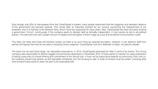 Even though only 20% of interviewees think that CartaCapital is biased, many people responded that the magazine and website’s defence
of the government has become extreme. This comes after an important moment for our country, concerning the impeachment of our
president, who is a member of the Workers Party, which Carta has supported for many years. Also, CartaCapital has been accused of being
a government “minion” continuously. If the company wants to declare itself as ethically independent, it must severe its ties to all political
parties. This will build trust with a larger amount of readers and strengthen Carta’s image as a just and pondered communication outlet.
The same can be said about large, non reputable corporations. In 2014, CartaCapital advertised for Vale in some of its events. The mining
company was responsible for Brazil’s biggest environmental catastrophe in November 2015. If Carta wants to maintain its value proposition
of being a precursor of critical thinking and commitment to the factual truth, it must not be hypocritical towards its community. From now on,
the company should only partner up with reputable companies, but not focusing on ads. A code of conduct must be written, including what
kind of brand Carta wants or does not want to be associated with.
This does not mean that Carta will become neutral, as there is no such thing as impartial journalism. However, it can distance itself from
parties and ﬁgures that may be accused of clouding Carta’s judgment. CartaCapital must be a defender of ideas, not speciﬁc people.
 