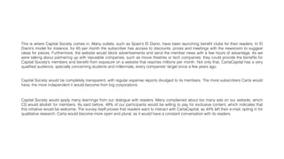 This is where Capital Society comes in. Many outlets, such as Spain’s El Diario, have been launching beneﬁt clubs for their readers. In El
Diario’s model for instance, for €5 per month the subscriber has access to discounts, prizes and meetings with the newsroom to suggest
ideas for pieces. Furthermore, the website would block advertisements and send the member news with a few hours of advantage. As we
were talking about partnering up with reputable companies, such as movie theatres or tech companies: they could provide the beneﬁts for
Capital Society’s members and beneﬁt from exposure on a website that reaches millions per month. Not only that, CartaCapital has a very
qualiﬁed audience, specially concerning students and millennials, every companies' target since a few years ago.
Capital Society would apply many learnings from our dialogue with readers. Many complained about too many ads on our website, which
CS would abolish for members. As said before, 49% of our participants would be willing to pay for exclusive content, which indicates that
this initiative would be welcome. The survey itself proves that readers want to interact with CartaCapital, as 44% left their e-mail, opting in for
qualitative research. Carta would become more open and plural, as it would have a constant conversation with its readers.
Capital Society would be completely transparent, with regular expense reports divulged to its members. The more subscribers Carta would
have, the more independent it would become from big corporations.
 