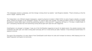 “The newspaper industry is changing, and that change is being driven by readers,” said (Evgeny) Lebedev. “They’re showing us that the
future is digital.” (Sweney, 2016)
The Independent, one of Britain’s largest newspapers, ceased its physical circulation in March 2016. Its owner, Evgeny Lebedev, as quoted
above, shared his thoughts on the newspaper industry. He could’ve been even broader: the whole journalism industry is changing rapidly.
According to Carat’s latest report concerning advertising spends in 2016 and 2017, magazines will have a 1.7% drop in market share. In
2017, forecasting indicates that more advertising money will be spent with radio than with magazines.
CartaCapital is no stranger to changes. It was one of the ﬁrst Brazilian magazines to launch its digital version; the website receives more
investment year after year; and video is being taken seriously, with 2 or 3 new stories per week. However, it must embrace transformation if it
expects to survive.
The goal of this proposition is to pitch ideas of how CartaCapital could reduce its costs and increase its revenue, while keeping true to its
Value Proposition and loyal to its community.
 