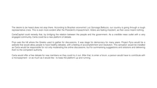 The desire to be heard does not stop there. According to Brazilian economist Luiz Gonzaga Belluzzo, our country is going through a rough
representative crisis. This is even more evident after the President’s impeachment. Voters are feeling impotent, as their voice meant nothing.
CartaCapital could remedy that, by bridging the relation between the people and the government. As a credible news outlet with a very
engaged community, Carta could be a new platform of debate.
Pnyx was the hill where the Greeks used to gather for discussions. It was stage for democracy for many years. Project Pynx would be a
website that would allow people to have healthy debates, with a feeling of accomplishment and resolution. This sensation would be installed
as Carta would be responsible for not only moderating the online discussions, but for summarising suggestions and solutions and delivering
them to the competent authority.
Carta would offer a free debate for new members so they could try it out. After that, to enter a forum, a person would have to contribute with
a micropayment - or as much as it would like - to keep the platform up and running.
 