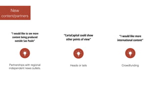 content/partners
New
“I would like to see more
content being produced
outside Sao Paulo”
Partnerships with regional
independent news outlets.
“CartaCapital could show
other points of view”
Heads or tails
“I would like more
international content”
Crowdfunding
 