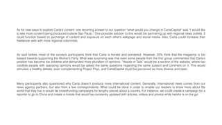 As for new ways to explore Carta’s content: one recurring answer to our question “what would you change in CartaCapital” was “I would like
to see more content being produced outside Sao Paulo.” One possible solution to this would be partnering up with regional news outlets. It
could function based on exchange of content and exposure on each other’s webpage and social media. Also, Carta could increase their
freelancer web with more regional columnists.
As said before, most of the survey’s participants think that Carta is honest and pondered. However, 20% think that the magazine is too
biased towards supporting the Worker’s Party. What was surprising was that even some people from the ﬁrst group commented that Carta’s
position has become too extreme and demanded more pluralism of opinions. “Heads or Tails” would be a section of the website, where two
credible people with opposing opinions would be asked the same questions regarding the same subject and comment on it. This would
stimulate a healthy debate, even complementing Project Pnyx, and CartaCapital could be perceived as more diverse and open.
Many participants also questioned why Carta doesn’t produce more international content. Generally, international news comes from our
news agency partners, but also from a few correspondents. What could be done in order to enable our readers to know more about the
world that they live in would be crowdfunding campaigns for lengthy pieces about a country. For instance, we could create a campaign for a
reporter to go to China and create a hotsite that would be constantly updated with articles, videos and photos while he/she is on the go.
 