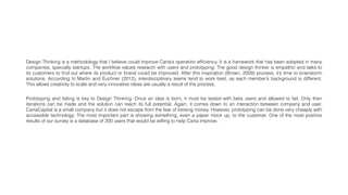 Design Thinking is a methodology that I believe could improve Carta’s operation efﬁciency. It is a framework that has been adopted in many
companies, specially startups. The workﬂow values research with users and prototyping. The good design thinker is empathic and talks to
its customers to ﬁnd out where its product or brand could be improved. After this inspiration (Brown, 2009) process, it’s time to brainstorm
solutions. According to Martin and Euchner (2012), interdisciplinary teams tend to work best, as each member’s background is different.
This allows creativity to scale and very innovative ideas are usually a result of the process.
Prototyping and failing is key to Design Thinking. Once an idea is born, it must be tested with beta users and allowed to fail. Only then
iterations can be made and the solution can reach its full potential. Again, it comes down to an interaction between company and user.
CartaCapital is a small company but it does not escape from the fear of loosing money. However, prototyping can be done very cheaply with
accessible technology. The most important part is showing something, even a paper mock up, to the customer. One of the most positive
results of our survey is a database of 200 users that would be willing to help Carta improve.
 