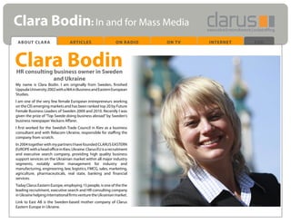 Clara Bodin: In and for Mass Media
 ABOUT CLARA                      ARTICLES                    ON RADIO   ON TV   INTERNET   END




Clara Bodin
HR consulting business owner in Sweden
              and Ukraine
My name is Clara Bodin. I am originally from Sweden, finished
Uppsala University 2002 with a MA in Business and Eastern European
Studies.
I am one of the very few female European entrepreneurs working
on the CIS emerging markets and has been ranked top 20 by Future
Female Business Leaders of Sweden 2009 and 2010. Recently I was
given the prize of “Top Swede doing business abroad” by Sweden’s
business newspaper Veckans Affarer.
I first worked for the Swedish Trade Council in Kiev as a business
consultant and with Relacom Ukraine, responsible for staffing the
company from scratch.
In 2004 together with my partners I have founded CLARUS EASTERN
EUROPE with a head office in Kiev, Ukraine. Clarus EU is a recruitment
and executive search company, providing high quality business
support services on the Ukrainian market within all major industry
segments, notably within management for industry and
manufacturing, engineering, law, logistics, FMCG, sales, marketing,
agriculture, pharmaceuticals, real state, banking and financial
services.
Today Clarus Eastern Europe, employing 15 people, is one of the the
leading recruitment, executive search and HR-consulting company
in Ukraine helping international firms venture the Ukrainian market.
Link to East AB is the Sweden-based mother company of Clarus
Eastern Europe in Ukraine.
 