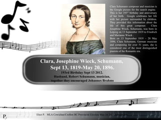 Clara Schumann composer and musician is
                                                                  the Google picture for the search engine.
                                                                  This is her 193rd birthday and anniversary
                                                                  of her birth. Google celebrates her life
                                                                  with her picture surrounded by children.
                                                                  They provided this information about the
                                                                  life of this great composer.         Clara
                                                                  Josephine Wieck, Schumann, was born in
                                                                  Leipzig on 13 September 1819 to Friedrich
                                                                  and Marianne Wieck .
                                                                  Born on 13 September 1819 – 20 May
                                                                  1896, Clara Schumann, German musician
                                                                  and composing for over 51 years, she is
                                                                  considered one of the most distinguished
                                                                  pianists of the Romantic era.



        Clara, Josephine Wieck, Schumann,
            Sept 13, 1819-May 20, 1896.
                        193rd Birthday Sept 13 2012.
                   Husband, Robert Schumann, musician,
                 together they encouraged Johannes Brahms




     Elect P. MLA Cowichan/Crofton BC Provincial Election May 14 2013 Independent
P.
 