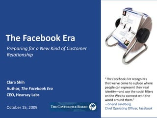 The Facebook Era Preparing for a New Kind of Customer Relationship “The Facebook Era recognizes that we’ve come to a place where people can represent their real identity—and use the social filters on the Web to connect with the world around them.”  —Sheryl Sandberg Chief Operating Officer, Facebook Clara Shih Author, The Facebook Era CEO, Hearsay Labs October 15, 2009 