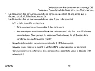 Déclaration des Performances et Marquage CE
                                      Contenu et Fourniture de la Déclaration des Performances

    La déclaration des performances doit être conservée pendant 10 ans après que le
    dernier produit ait été mis sur le marché

    La déclaration des performances doit être mise à jour notamment si
     −   hEN révisée, amendée, corrigendum
           
               Sans conséquence sur l’annexe ZA  date de la norme
           
               Avec conséquence sur l’annexe ZA  date de la norme et Liste des caractéristiques

               essentielles et Changement du système d’évaluation et de vérification de la
               constance des performances (EVCP)
     −   Nouvelle réglementation européenne ou nationale  NPD plus possible
     −   Nouveau lieu de mise sur le marché  vérifier si NPD toujours possible sur ce marché
     −   Communication sur la performance d’une caractéristique essentielle jusque là déclarée NPD,
         refaire la DoP




03/10/12                                                                10
 
