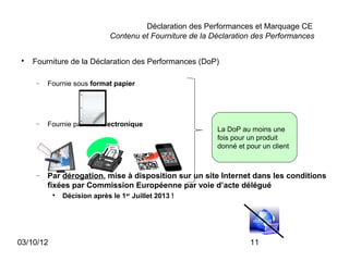 Déclaration des Performances et Marquage CE
                              Contenu et Fourniture de la Déclaration des Performances

 
     Fourniture de la Déclaration des Performances (DoP)

      −   Fournie sous format papier




      −   Fournie par voie électronique
                                                           La DoP au moins une
                                                           fois pour un produit
                                                           donné et pour un client



      −   Par dérogation, mise à disposition sur un site Internet dans les conditions
          fixées par Commission Européenne par voie d’acte délégué
           
               Décision après le 1er Juillet 2013 !




03/10/12                                                             11
 