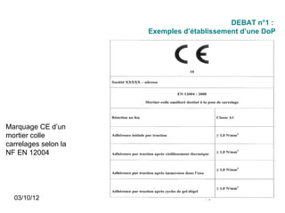 DEBAT n°1 :
                      Exemples d’établissement d’une DoP




Marquage CE d’un
mortier colle
carrelages selon la
NF EN 12004




  03/10/12                          13
 