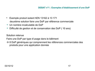DEBAT n°1 : Exemples d’établissement d’une DoP



 
     Exemple produit isolant hEN 13162 à 13 171
     deuxième solution faire une DoP par référence commerciale
    Un nombre incalculable de DoP
    Difficulté de gestion et de conservation des DoP ( 10 ans)

 Solution retenue
 Faire une DoP par type d’usage dans le bâtiment
  8 DoP génériques qui comprennent les références commerciales des
   produits pour une application donnée




03/10/12                                                  17
 