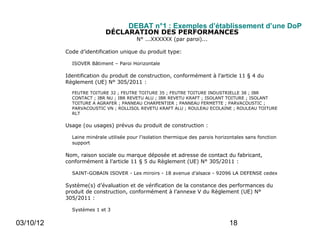 DEBAT n°1 : Exemples d’établissement d’une DoP
                           DÉCLARATION DES PERFORMANCES
                                        N° ...XXXXXX (par paroi)...

           Code d’identification unique du produit type:

             ISOVER Bâtiment – Paroi Horizontale

           Identification du produit de construction, conformément à l’article 11 § 4 du
           Règlement (UE) N° 305/2011 :

             FEUTRE TOITURE 32 ; FEUTRE TOITURE 35 ; FEUTRE TOITURE INDUSTRIELLE 38 ; IBR
             CONTACT ; IBR NU ; IBR REVETU ALU ; IBR REVETU KRAFT ; ISOLANT TOITURE ; ISOLANT
             TOITURE A AGRAFER ; PANNEAU CHARPENTIER ; PANNEAU FERMETTE ; PARVACOUSTIC ;
             PARVACOUSTIC VN ; ROLLISOL REVETU KRAFT ALU ; ROULEAU ECOLAINE ; ROULEAU TOITURE
             RLT

           Usage (ou usages) prévus du produit de construction :

             Laine minérale utilisée pour l'isolation thermique des parois horizontales sans fonction
             support

           Nom, raison sociale ou marque déposée et adresse de contact du fabricant,
           conformément à l’article 11 § 5 du Règlement (UE) N° 305/2011 :

             SAINT-GOBAIN ISOVER - Les miroirs - 18 avenue d’alsace - 92096 LA DEFENSE cedex

           Système(s) d’évaluation et de vérification de la constance des performances du
           produit de construction, conformément à l’annexe V du Règlement (UE) N°
           305/2011 :

             Systèmes 1 et 3

03/10/12   Cas de la déclaration des performances concernant un produit de construction
                                                                        18
           couvert par une norme harmonisée :
 