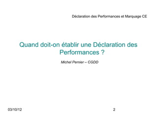Déclaration des Performances et Marquage CE




      Quand doit-on établir une Déclaration des
                   Performances ?
                    Michel Pernier – CGDD




03/10/12                                         2
 