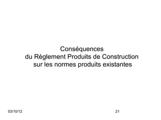 Conséquences
           du Règlement Produits de Construction
              sur les normes produits existantes




03/10/12                                21
 
