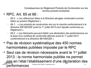 Conséquences du Règlement Produits de Construction sur les
                                          normes produits existantes
  
       RPC. Art. 65 et 66 :
           −   65.2 : « Les références faites à la Directive abrogée s’entendent comme
               faites au présent Règlement »
           −   66.1 : « Les produits de construction mis sur le marché conformément à la
               Directive 89/106/CEE avant le 1er juillet 2013 sont réputés conformes au
               Règlement »
           −   66.2 : « Les fabricants peuvent établir une déclaration des performances sur
               la base d’un certificat de conformité délivrés avant le 1 er juillet 2013
               conformément à la Directive 89/106/CEE »
  
     Pas de révision systématique des 450 normes
     harmonisées publiées imposée par le RPC
  
     Seul cas de révision nécessaire avant le 1 er juillet
     2013 : la norme harmonisée publiée ne permet
     pas en l’état l’établissement d’une déclaration des
   03/10/12                               23
     performances
03/10/12                            Conférence RPC AIMCC 12 septembre 2012             23
 