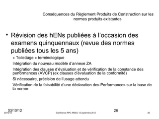 Conséquences du Règlement Produits de Construction sur les
                                          normes produits existantes


 
       Révision des hENs publiées à l’occasion des
       examens quinquennaux (revue des normes
       publiées tous les 5 ans)
           « Toilettage » terminologique
           Intégration du nouveau modèle d’annexe ZA
           Intégration des clauses d’évaluation et de vérification de la constance des
           performances (AVCP) (ex clauses d’évaluation de la conformité)
           Si nécessaire, précision de l’usage attendu
           Vérification de la faisabilité d’une déclaration des Performances sur la base de
           la norme




   03/10/12
03/10/12                           Conférence RPC AIMCC 12 septembre 2012
                                                                            26          26
 