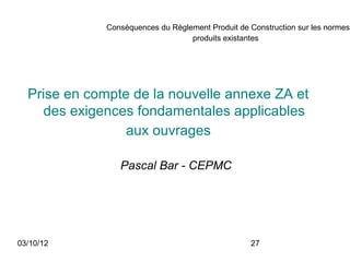 Conséquences du Règlement Produit de Construction sur les normes
                                   produits existantes




  Prise en compte de la nouvelle annexe ZA et
    des exigences fondamentales applicables
                 aux ouvrages

                 Pascal Bar - CEPMC




03/10/12                                           27
 