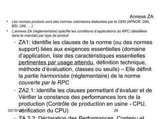 Annexe ZA

    Les normes produits sont des normes volontaires élaborées par le CEN (AFNOR, DIN,
    BSI, UNI, …)

    L’annexe ZA (réglementaire) spécifie les conditions d’applications du RPC (détaillées
    dans le mandat) par type de produit
     −ZA1: identifie les clauses de la norme (ou des normes
      support) liées aux exigences essentielles (domaine
      d’application, liste des caractéristiques essentielles
      pertinentes par usage attendu, définition technique,
      méthode d’évaluation, classes ou seuils) – Elle définit
      la partie harmonisée (réglementaire) de la norme
      couverte par le RPC
   − ZA2.1: identifie les clauses permettant d’évaluer et de
      Vérifier la constance des performances lors de la
      production (Contrôle de production en usine - CPU,
      vérification du CPU)
03/10/12                                       29
 
