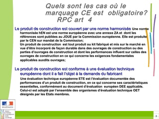 Quels sont les cas où le
                  marquage CE est obligatoire?
                     RPC art 4
Le produit de construction est couvert par une norme harmonisée Une norme
  harmonisée hEN est une norme européenne avec une annexe ZA et dont les
  références sont publiées au JOUE par la Commission européenne. Elle est produite
  par le CEN sur mandat de la Commission;
  Un produit de construction est tout produit ou kit fabriqué et mis sur le marché en
  vue d’être incorporé de façon durable dans des ouvrages de construction ou des
  parties d’ouvrages de construction et dont les performances influent sur celles des
  ouvrages de construction en ce qui concerne les exigences fondamentales
  applicables auxdits ouvrages;

Le produit de construction est conforme à une évaluation technique
   européenne dont il a fait l’objet à la demande du fabricant
  Une évaluation technique européenne ETE est l’évaluation documentée des
  performances d’un produit de construction, en ce qui concerne ses caractéristiques
  essentielles, conformément au document d’évaluation européen DEE applicable.
  Celui-ci est adopté par l’ensemble des organismes d’évaluation technique OET
  désignés par les Etats membres.




                                                                                        3
 