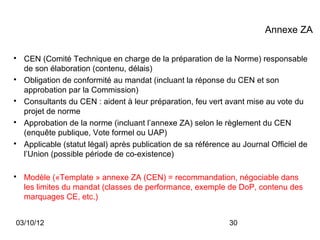 Annexe ZA


    CEN (Comité Technique en charge de la préparation de la Norme) responsable
    de son élaboration (contenu, délais)

    Obligation de conformité au mandat (incluant la réponse du CEN et son
    approbation par la Commission)

    Consultants du CEN : aident à leur préparation, feu vert avant mise au vote du
    projet de norme

    Approbation de la norme (incluant l’annexe ZA) selon le règlement du CEN
    (enquête publique, Vote formel ou UAP)

    Applicable (statut légal) après publication de sa référence au Journal Officiel de
    l’Union (possible période de co-existence)


    Modèle («Template » annexe ZA (CEN) = recommandation, négociable dans
    les limites du mandat (classes de performance, exemple de DoP, contenu des
    marquages CE, etc.)


03/10/12                                                       30
 