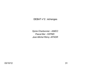 DEBAT n°2 : échanges




           Sylvie Charbonnier - AIMCC
              Pascal Bar - CEPMC
           Jean-Michel Rémy -AFNOR




03/10/12                                31
 