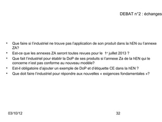 DEBAT n°2 : échanges





      Que faire si l’industriel ne trouve pas l’application de son produit dans la hEN ou l’annexe
      ZA?

      Est-ce que les annexes ZA seront toutes revues pour le 1er juillet 2013 ?

      Que fait l’industriel pour établir la DoP de ses produits si l’annexe Za de la hEN qui le
      concerne n’est pas conforme au nouveau modèle?

      Est-il obligatoire d’ajouter un exemple de DoP et d’étiquette CE dans la hEN ?

      Que doit faire l’industriel pour répondre aux nouvelles « exigences fondamentales »?




    03/10/12                                                            32
 
