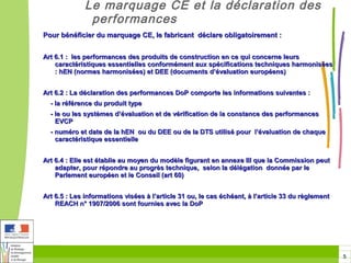 Le marquage CE et la déclaration des
               performances
Pour bénéficier du marquage CE, le fabricant déclare obligatoirement :


Art 6.1 : les performances des produits de construction en ce qui concerne leurs
    caractéristiques essentielles conformément aux spécifications techniques harmonisées
    : hEN (normes harmonisées) et DEE (documents d’évaluation européens)


Art 6.2 : La déclaration des performances DoP comporte les informations suivantes :
  - la référence du produit type
  - le ou les systèmes d’évaluation et de vérification de la constance des performances
    EVCP
  - numéro et date de la hEN ou du DEE ou de la DTS utilisé pour l’évaluation de chaque
    caractéristique essentielle


Art 6.4 : Elle est établie au moyen du modèle figurant en annexe III que la Commission peut
    adapter, pour répondre au progrès technique, selon la délégation donnée par le
    Parlement européen et le Conseil (art 60)


Art 6.5 : Les informations visées à l’article 31 ou, le cas échéant, à l’article 33 du règlement
    REACH n° 1907/2006 sont fournies avec la DoP




                                                                                                   5
 