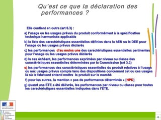 Qu’est ce que la déclaration des
         performances ?

 Elle contient en outre (art 6.3) :
a) l’usage ou les usages prévus du produit conformément à la spécification
 technique harmonisée applicable
b) la liste des caractéristiques essentielles définies dans la hEN ou le DEE pour
l’usage ou les usages prévus déclarés
c) les performances d’au moins une des caractéristiques essentielles pertinentes
 pour l’usage ou les usages prévus déclarés
d) le cas échéant, les performances exprimées par niveau ou classe des
caractéristiques essentielles déterminées par la Commission (art 3.3)
e) les performances des caractéristiques essentielles du produit relatives à l’usage
 ou aux usages prévus compte tenu des dispositions concernant cet ou ces usages
 là où le fabricant entend mettre le produit sur le marché
f) pour les autres, la mention « pas de performance déterminée » [NPD]
g) quand une ETE a été délivrée, les performances par niveau ou classe pour toutes
les caractéristiques essentielles indiquées dans l’ETE.




                                                                                       6
 