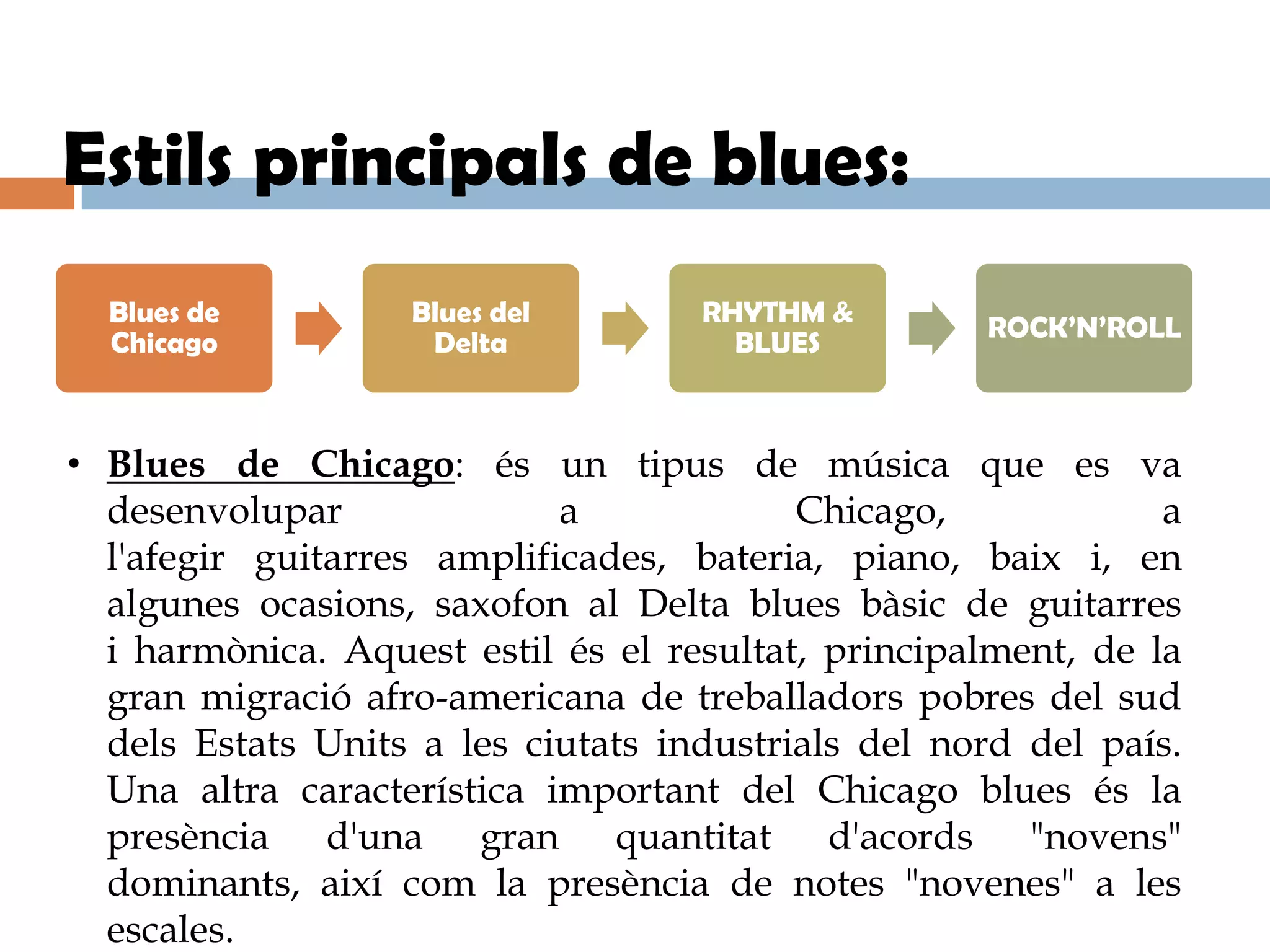 Estils principals de blues:
  Blues de         Blues del        RHYTHM &
                                                    ROCK’N’ROLL
  Chicago           Delta             BLUES



• Blues de Chicago: és un tipus de música que es va
  desenvolupar              a             Chicago,             a
  l'afegir guitarres amplificades, bateria, piano, baix i, en
  algunes ocasions, saxofon al Delta blues bàsic de guitarres
  i harmònica. Aquest estil és el resultat, principalment, de la
  gran migració afro-americana de treballadors pobres del sud
  dels Estats Units a les ciutats industrials del nord del país.
  Una altra característica important del Chicago blues és la
  presència d'una gran quantitat d'acords "novens"
  dominants, així com la presència de notes "novenes" a les
  escales.
 