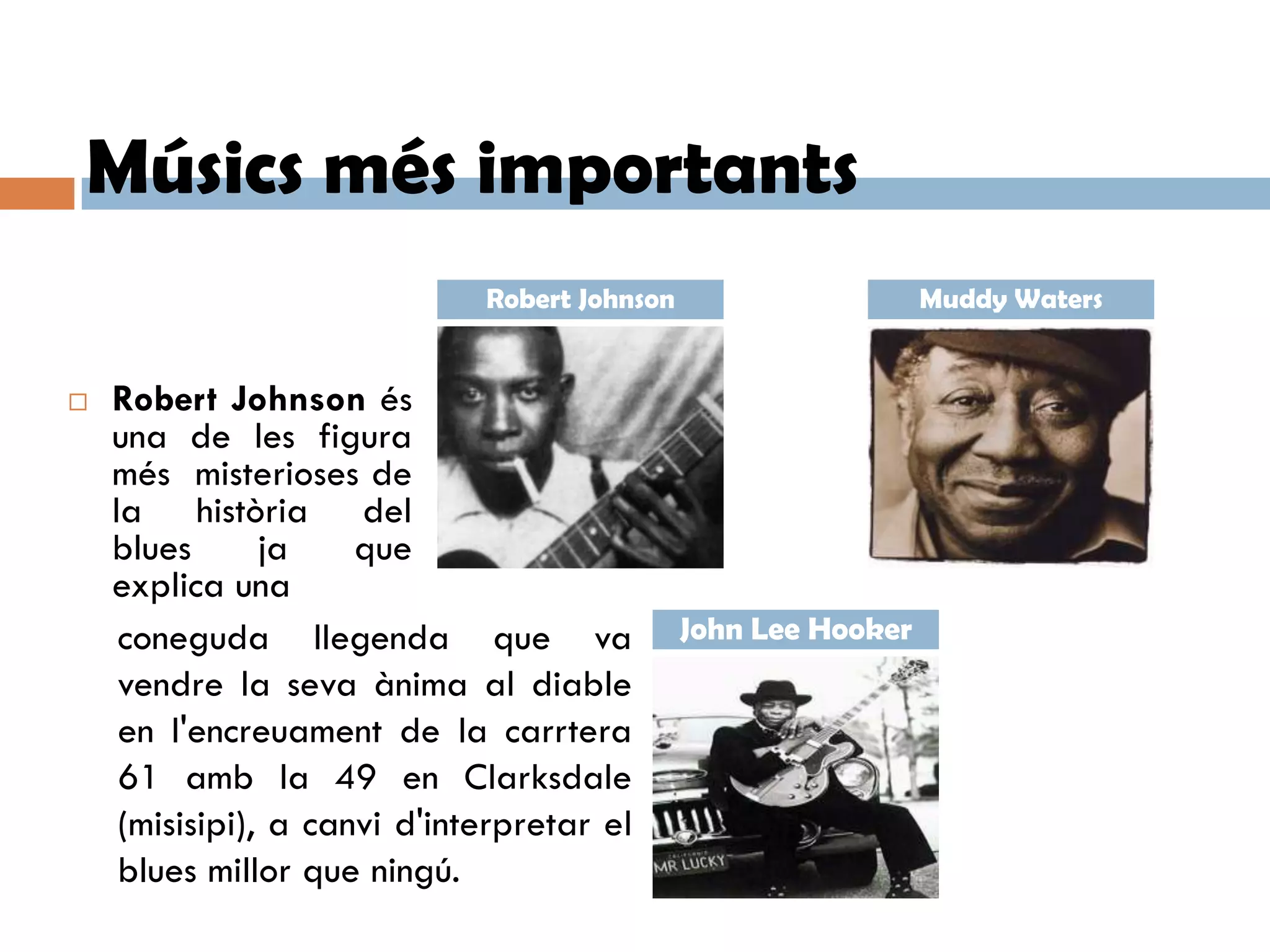 Músics més importants
                              Robert Johnson                     Muddy Waters


   Robert Johnson és
    una de les figura
    més misterioses de
    la història del
    blues       ja    que
    explica una
     coneguda llegenda que va                  John Lee Hooker
     vendre la seva ànima al diable
     en l'encreuament de la carrtera
     61 amb la 49 en Clarksdale
     (misisipi), a canvi d'interpretar el
     blues millor que ningú.
 